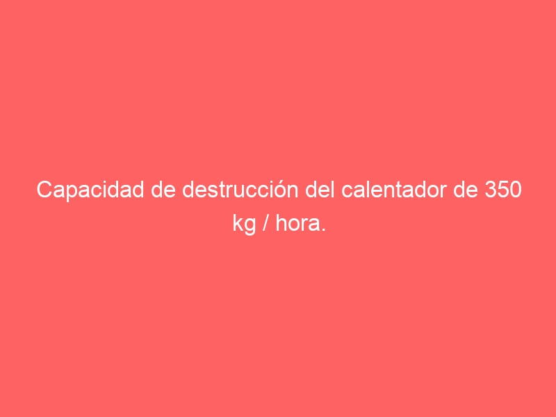 Capacidad de destrucción del calentador de 350 kg / hora.